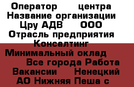 Оператор Call-центра › Название организации ­ Цру АДВ777, ООО › Отрасль предприятия ­ Консалтинг › Минимальный оклад ­ 50 000 - Все города Работа » Вакансии   . Ненецкий АО,Нижняя Пеша с.